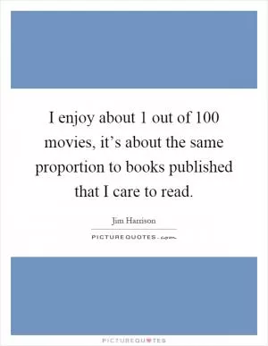 I enjoy about 1 out of 100 movies, it’s about the same proportion to books published that I care to read Picture Quote #1