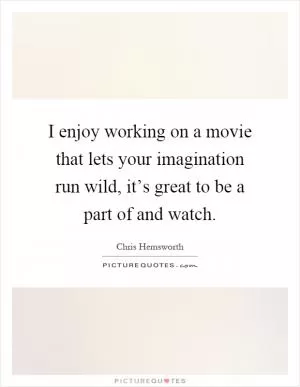 I enjoy working on a movie that lets your imagination run wild, it’s great to be a part of and watch Picture Quote #1