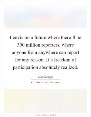 I envision a future where there’ll be 300 million reporters, where anyone from anywhere can report for any reason. It’s freedom of participation absolutely realized Picture Quote #1