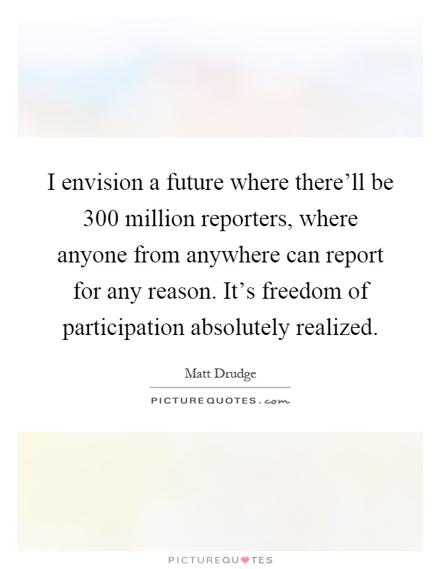 I envision a future where there'll be 300 million reporters, where anyone from anywhere can report for any reason. It's freedom of participation absolutely realized Picture Quote #1