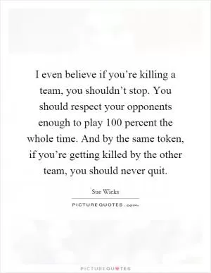 I even believe if you’re killing a team, you shouldn’t stop. You should respect your opponents enough to play 100 percent the whole time. And by the same token, if you’re getting killed by the other team, you should never quit Picture Quote #1