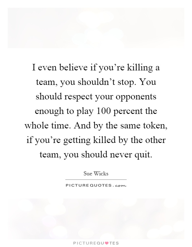 I even believe if you're killing a team, you shouldn't stop. You should respect your opponents enough to play 100 percent the whole time. And by the same token, if you're getting killed by the other team, you should never quit Picture Quote #1