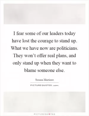 I fear some of our leaders today have lost the courage to stand up. What we have now are politicians. They won’t offer real plans, and only stand up when they want to blame someone else Picture Quote #1
