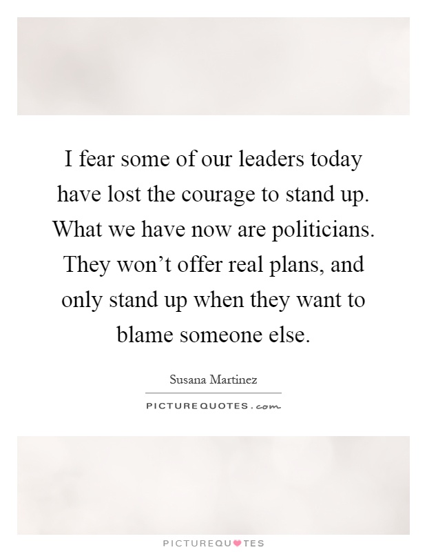 I fear some of our leaders today have lost the courage to stand up. What we have now are politicians. They won't offer real plans, and only stand up when they want to blame someone else Picture Quote #1