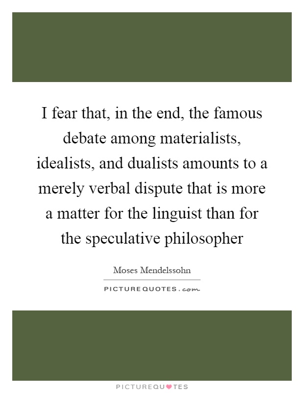 I fear that, in the end, the famous debate among materialists, idealists, and dualists amounts to a merely verbal dispute that is more a matter for the linguist than for the speculative philosopher Picture Quote #1