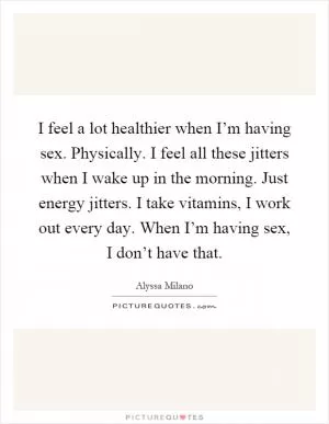 I feel a lot healthier when I’m having sex. Physically. I feel all these jitters when I wake up in the morning. Just energy jitters. I take vitamins, I work out every day. When I’m having sex, I don’t have that Picture Quote #1