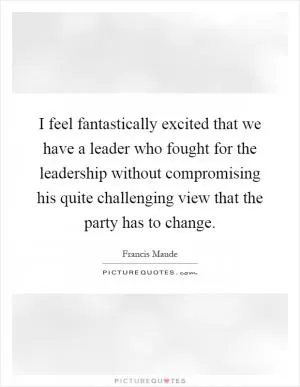 I feel fantastically excited that we have a leader who fought for the leadership without compromising his quite challenging view that the party has to change Picture Quote #1