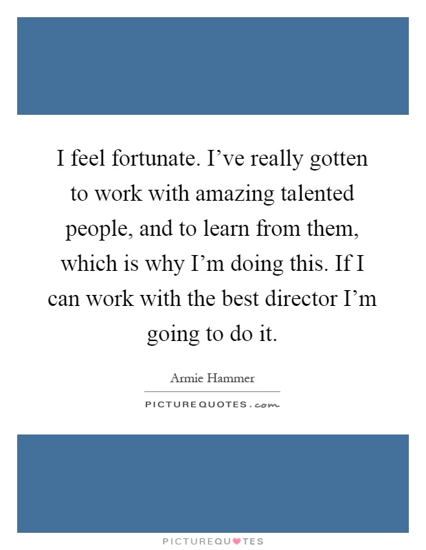 I feel fortunate. I’ve really gotten to work with amazing talented people, and to learn from them, which is why I’m doing this. If I can work with the best director I’m going to do it Picture Quote #1
