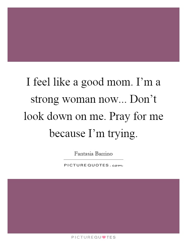 I feel like a good mom. I'm a strong woman now... Don't look down on me. Pray for me because I'm trying Picture Quote #1