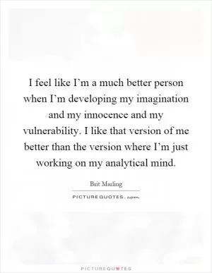 I feel like I’m a much better person when I’m developing my imagination and my innocence and my vulnerability. I like that version of me better than the version where I’m just working on my analytical mind Picture Quote #1