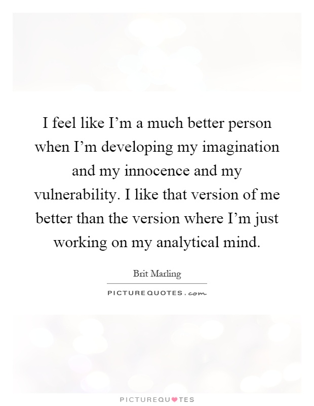 I feel like I'm a much better person when I'm developing my imagination and my innocence and my vulnerability. I like that version of me better than the version where I'm just working on my analytical mind Picture Quote #1