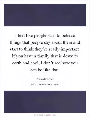 I feel like people start to believe things that people say about them and start to think they’re really important. If you have a family that is down to earth and cool, I don’t see how you can be like that Picture Quote #1