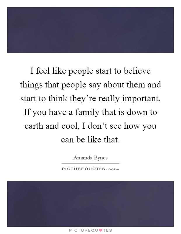 I feel like people start to believe things that people say about them and start to think they're really important. If you have a family that is down to earth and cool, I don't see how you can be like that Picture Quote #1