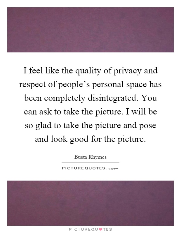 I feel like the quality of privacy and respect of people's personal space has been completely disintegrated. You can ask to take the picture. I will be so glad to take the picture and pose and look good for the picture Picture Quote #1