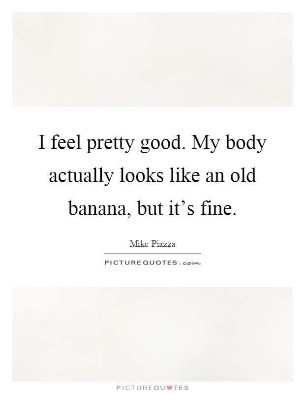 I feel pretty good. My body actually looks like an old banana, but it's fine Picture Quote #1