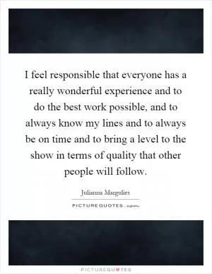 I feel responsible that everyone has a really wonderful experience and to do the best work possible, and to always know my lines and to always be on time and to bring a level to the show in terms of quality that other people will follow Picture Quote #1