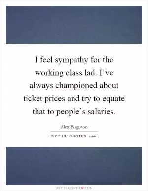 I feel sympathy for the working class lad. I’ve always championed about ticket prices and try to equate that to people’s salaries Picture Quote #1