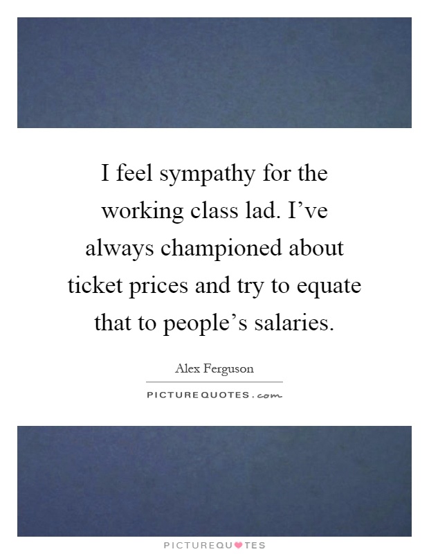 I feel sympathy for the working class lad. I've always championed about ticket prices and try to equate that to people's salaries Picture Quote #1