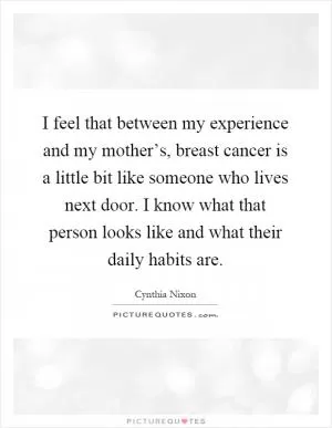 I feel that between my experience and my mother’s, breast cancer is a little bit like someone who lives next door. I know what that person looks like and what their daily habits are Picture Quote #1