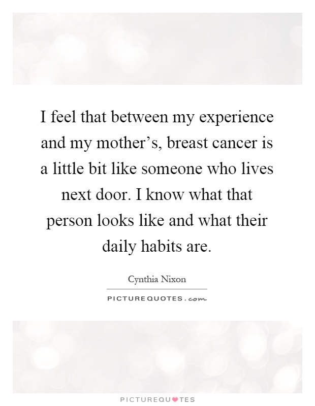 I feel that between my experience and my mother's, breast cancer is a little bit like someone who lives next door. I know what that person looks like and what their daily habits are Picture Quote #1