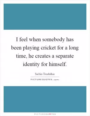 I feel when somebody has been playing cricket for a long time, he creates a separate identity for himself Picture Quote #1