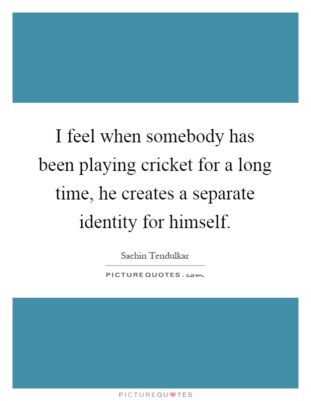 I feel when somebody has been playing cricket for a long time, he creates a separate identity for himself Picture Quote #1