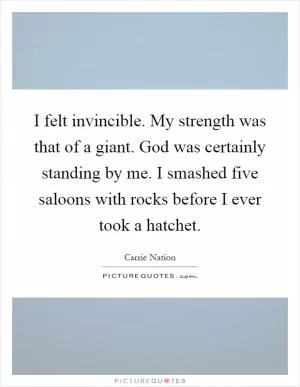 I felt invincible. My strength was that of a giant. God was certainly standing by me. I smashed five saloons with rocks before I ever took a hatchet Picture Quote #1