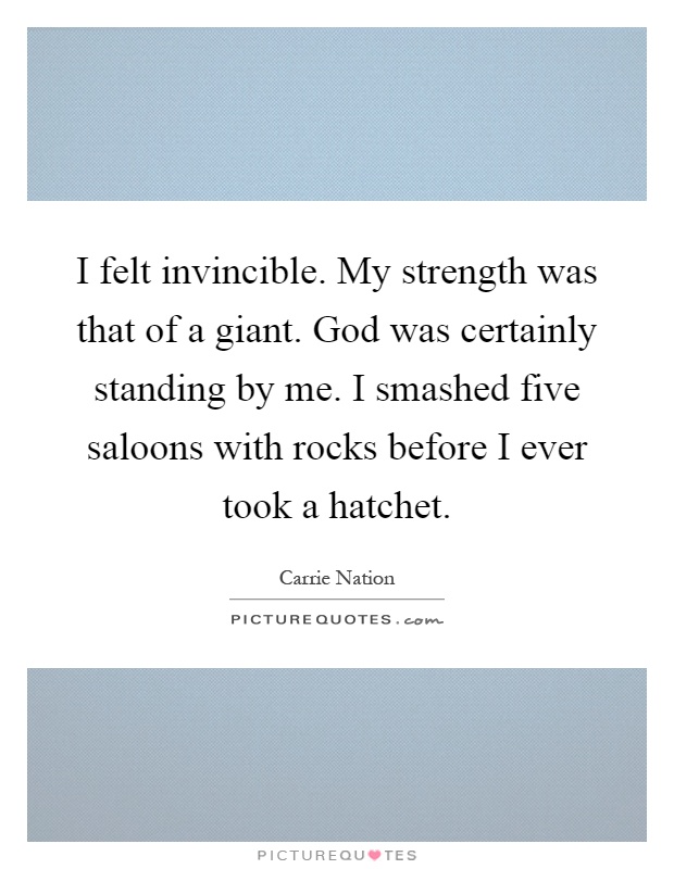 I felt invincible. My strength was that of a giant. God was certainly standing by me. I smashed five saloons with rocks before I ever took a hatchet Picture Quote #1