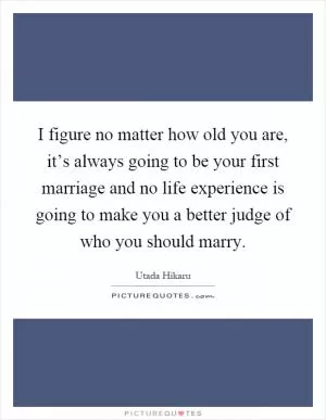 I figure no matter how old you are, it’s always going to be your first marriage and no life experience is going to make you a better judge of who you should marry Picture Quote #1