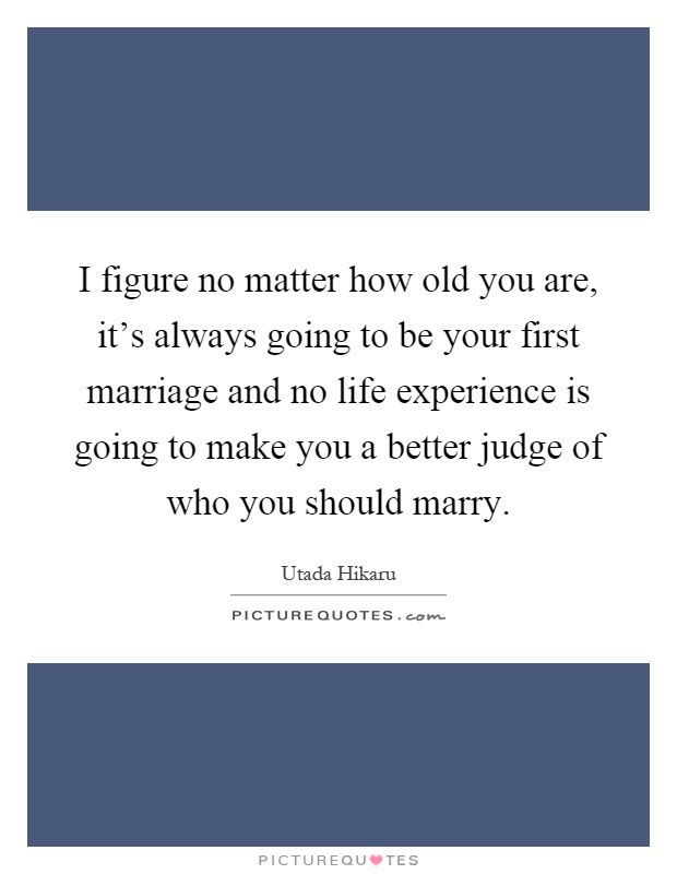 I figure no matter how old you are, it's always going to be your first marriage and no life experience is going to make you a better judge of who you should marry Picture Quote #1