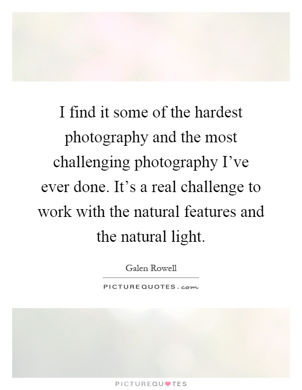 I find it some of the hardest photography and the most challenging photography I've ever done. It's a real challenge to work with the natural features and the natural light Picture Quote #1