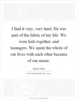 I find it very, very hard. He was part of the fabric of my life. We were kids together, and teenagers. We spent the whole of our lives with each other because of our music Picture Quote #1