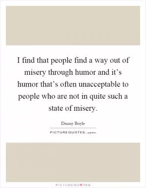I find that people find a way out of misery through humor and it’s humor that’s often unacceptable to people who are not in quite such a state of misery Picture Quote #1