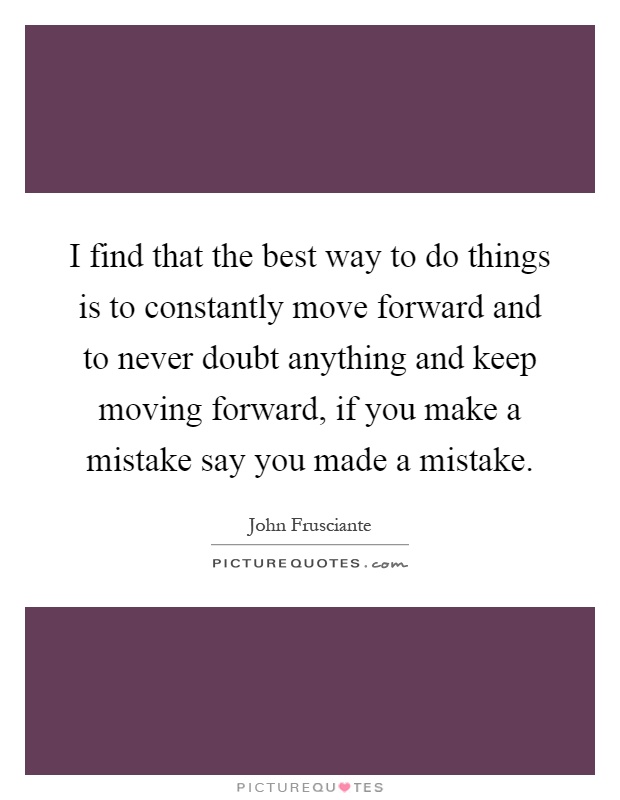 I find that the best way to do things is to constantly move forward and to never doubt anything and keep moving forward, if you make a mistake say you made a mistake Picture Quote #1