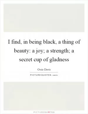 I find, in being black, a thing of beauty: a joy; a strength; a secret cup of gladness Picture Quote #1