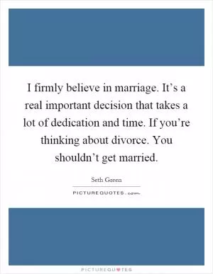 I firmly believe in marriage. It’s a real important decision that takes a lot of dedication and time. If you’re thinking about divorce. You shouldn’t get married Picture Quote #1