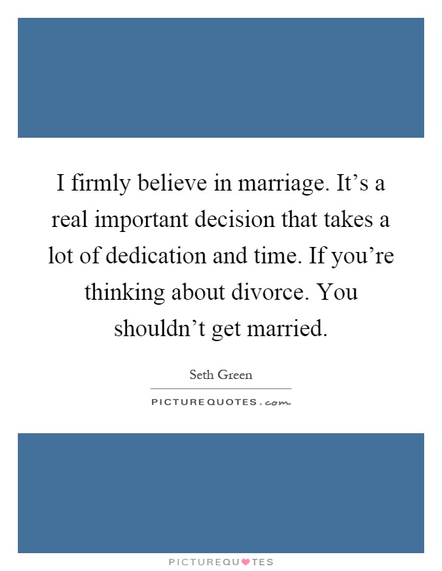 I firmly believe in marriage. It's a real important decision that takes a lot of dedication and time. If you're thinking about divorce. You shouldn't get married Picture Quote #1