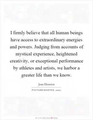 I firmly believe that all human beings have access to extraordinary energies and powers. Judging from accounts of mystical experience, heightened creativity, or exceptional performance by athletes and artists, we harbor a greater life than we know Picture Quote #1