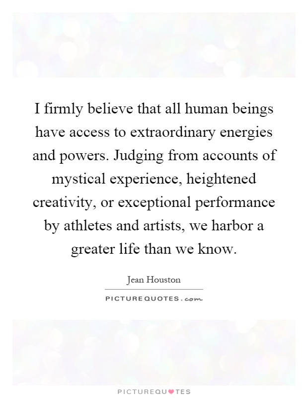 I firmly believe that all human beings have access to extraordinary energies and powers. Judging from accounts of mystical experience, heightened creativity, or exceptional performance by athletes and artists, we harbor a greater life than we know Picture Quote #1