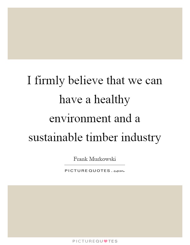 I firmly believe that we can have a healthy environment and a sustainable timber industry Picture Quote #1