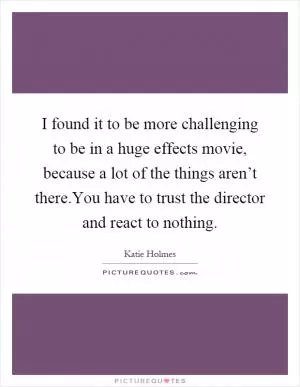 I found it to be more challenging to be in a huge effects movie, because a lot of the things aren’t there.You have to trust the director and react to nothing Picture Quote #1