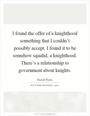 I found the offer of a knighthood something that I couldn’t possibly accept. I found it to be somehow squalid, a knighthood. There’s a relationship to government about knights Picture Quote #1