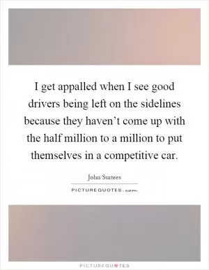 I get appalled when I see good drivers being left on the sidelines because they haven’t come up with the half million to a million to put themselves in a competitive car Picture Quote #1