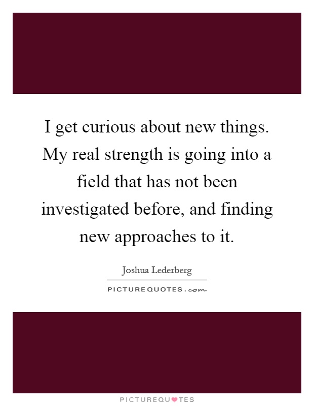 I get curious about new things. My real strength is going into a field that has not been investigated before, and finding new approaches to it Picture Quote #1