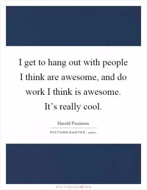 I get to hang out with people I think are awesome, and do work I think is awesome. It’s really cool Picture Quote #1