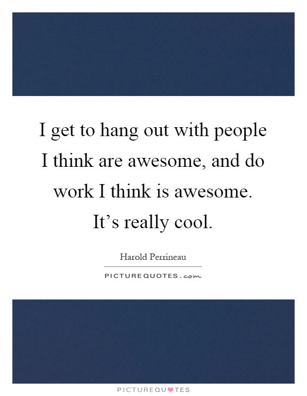 I get to hang out with people I think are awesome, and do work I think is awesome. It's really cool Picture Quote #1