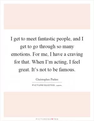 I get to meet fantastic people, and I get to go through so many emotions. For me, I have a craving for that. When I’m acting, I feel great. It’s not to be famous Picture Quote #1