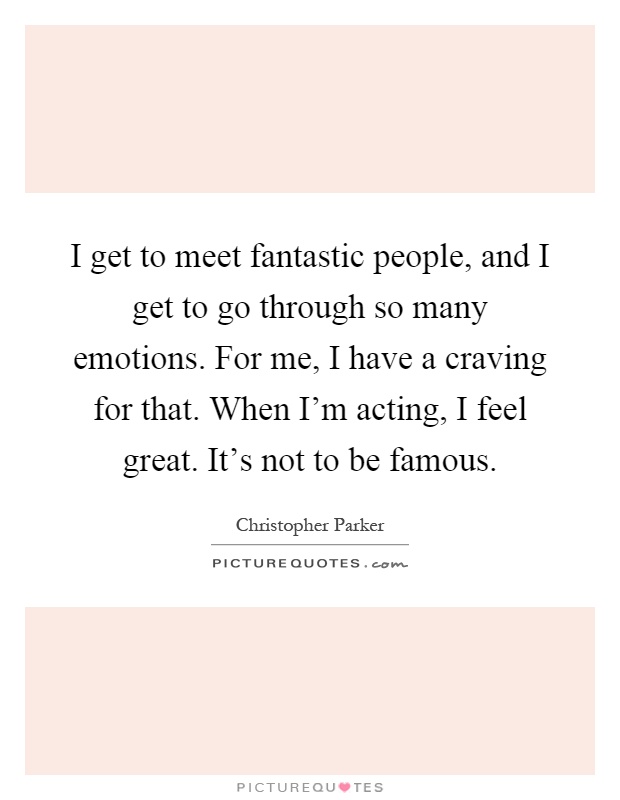 I get to meet fantastic people, and I get to go through so many emotions. For me, I have a craving for that. When I'm acting, I feel great. It's not to be famous Picture Quote #1