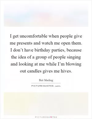 I get uncomfortable when people give me presents and watch me open them. I don’t have birthday parties, because the idea of a group of people singing and looking at me while I’m blowing out candles gives me hives Picture Quote #1