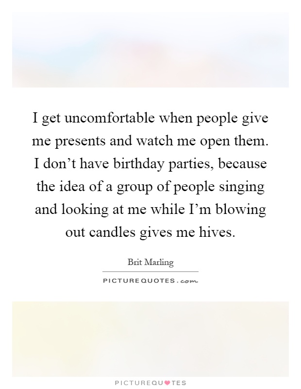 I get uncomfortable when people give me presents and watch me open them. I don't have birthday parties, because the idea of a group of people singing and looking at me while I'm blowing out candles gives me hives Picture Quote #1
